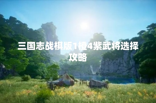 三国志战棋版1橙4紫武将选择攻略