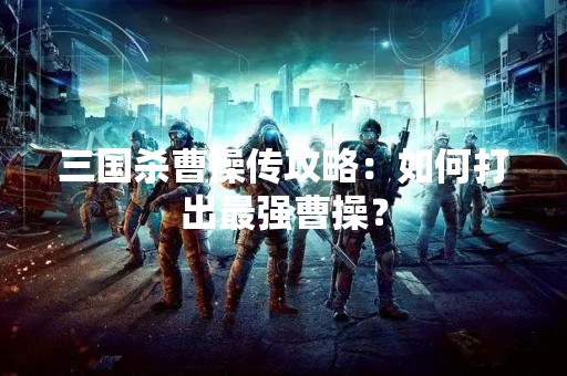 三国杀曹操传攻略：如何打出最强曹操？