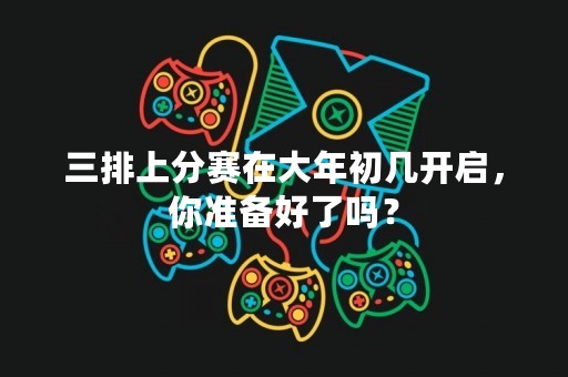三排上分赛在大年初几开启，你准备好了吗？