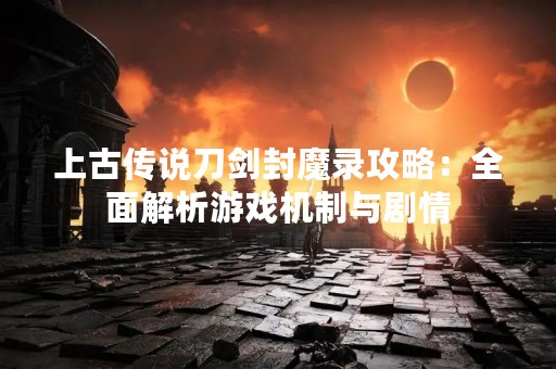 上古传说刀剑封魔录攻略：全面解析游戏机制与剧情