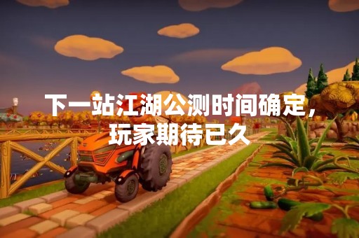 下一站江湖公测时间确定，玩家期待已久