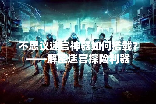 不思议迷宫神器如何搭载？——解密迷宫探险利器