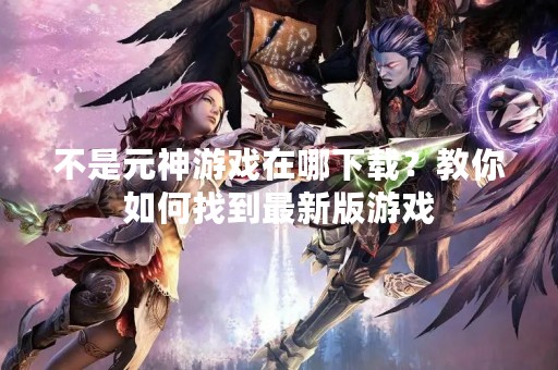 不是元神游戏在哪下载？教你如何找到最新版游戏