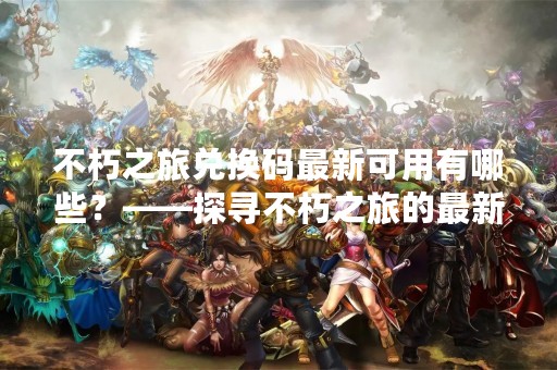 不朽之旅兑换码最新可用有哪些？——探寻不朽之旅的最新活动优惠