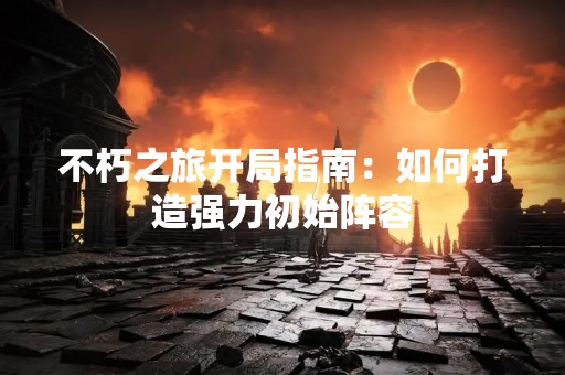不朽之旅开局指南：如何打造强力初始阵容