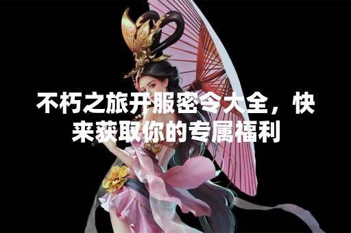 不朽之旅开服密令大全，快来获取你的专属福利