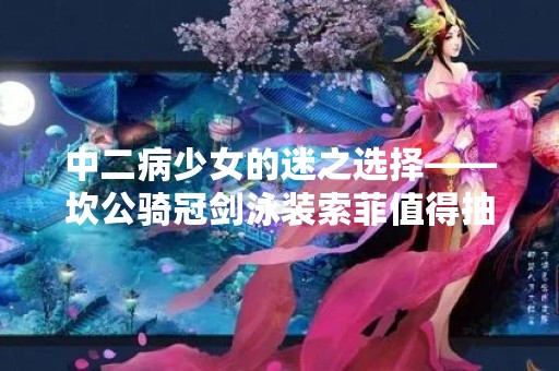 中二病少女的迷之选择——坎公骑冠剑泳装索菲值得抽吗