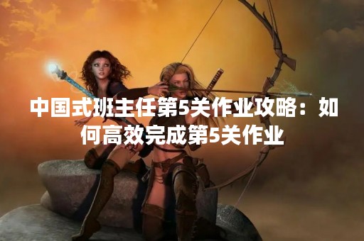中国式班主任第5关作业攻略：如何高效完成第5关作业