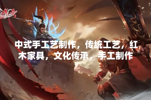 中式手工艺制作，传统工艺，红木家具，文化传承，手工制作