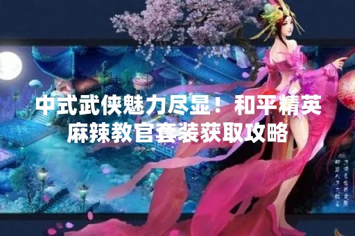 中式武侠魅力尽显！和平精英麻辣教官套装获取攻略