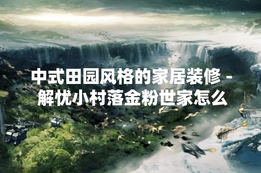 中式田园风格的家居装修 - 解忧小村落金粉世家怎么做