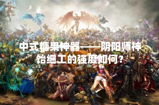 中式糖果神器——阴阳师神饴细工的强度如何？