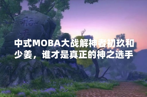 中式MOBA大战解神者初玖和少姜，谁才是真正的神之选手？