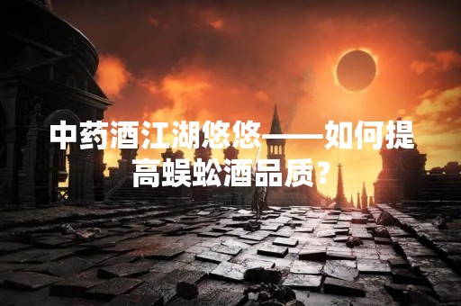 中药酒江湖悠悠——如何提高蜈蚣酒品质？