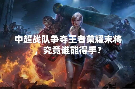 中超战队争夺王者荣耀末将，究竟谁能得手？