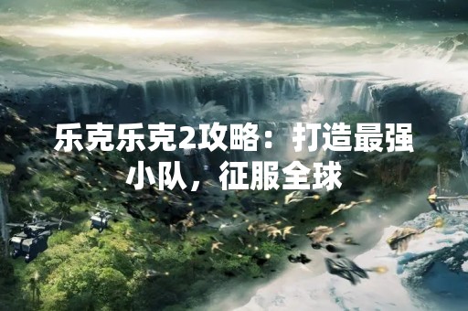 乐克乐克2攻略：打造最强小队，征服全球