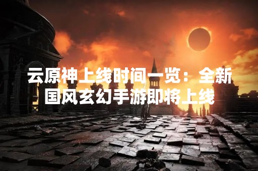 云原神上线时间一览：全新国风玄幻手游即将上线