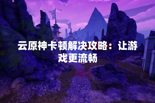 云原神卡顿解决攻略：让游戏更流畅