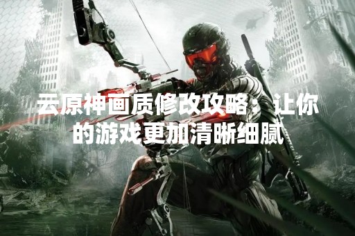 云原神画质修改攻略：让你的游戏更加清晰细腻