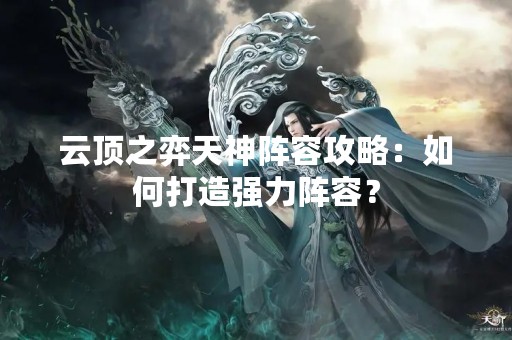 云顶之弈天神阵容攻略：如何打造强力阵容？