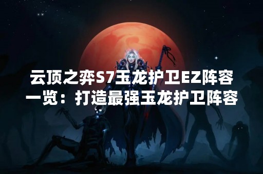 云顶之弈S7玉龙护卫EZ阵容一览：打造最强玉龙护卫阵容