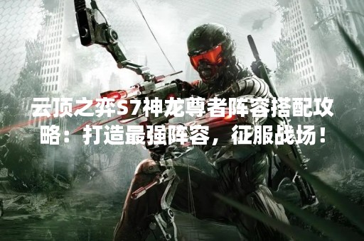 云顶之弈S7神龙尊者阵容搭配攻略：打造最强阵容，征服战场！