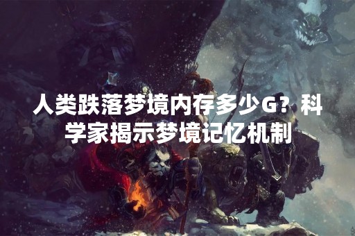人类跌落梦境内存多少G？科学家揭示梦境记忆机制