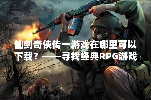 仙剑奇侠传一游戏在哪里可以下载？——寻找经典RPG游戏的最佳选择