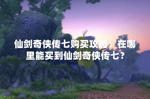 仙剑奇侠传七购买攻略：在哪里能买到仙剑奇侠传七？