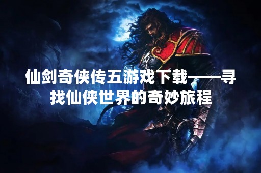 仙剑奇侠传五游戏下载——寻找仙侠世界的奇妙旅程