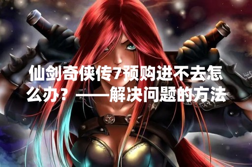 仙剑奇侠传7预购进不去怎么办？——解决问题的方法