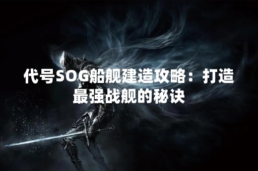 代号SOG船舰建造攻略：打造最强战舰的秘诀