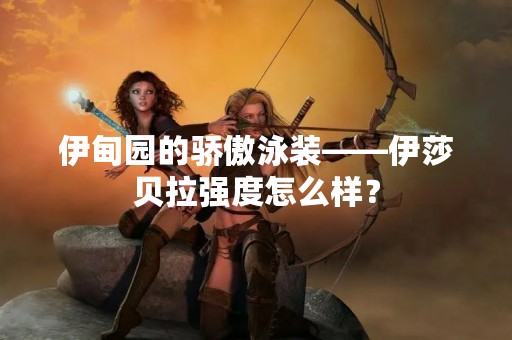 伊甸园的骄傲泳装——伊莎贝拉强度怎么样？