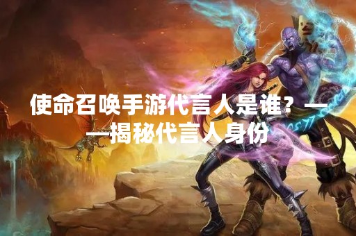使命召唤手游代言人是谁？——揭秘代言人身份