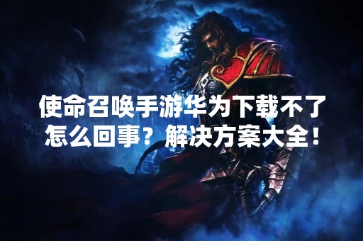 使命召唤手游华为下载不了怎么回事？解决方案大全！