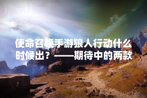 使命召唤手游狼人行动什么时候出？——期待中的两款游戏