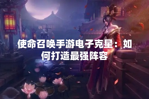 使命召唤手游电子克星：如何打造最强阵容
