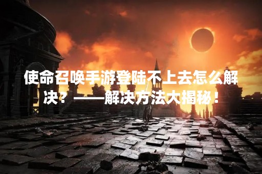 使命召唤手游登陆不上去怎么解决？——解决方法大揭秘！