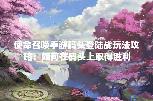 使命召唤手游码头登陆战玩法攻略：如何在码头上取得胜利