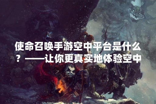 使命召唤手游空中平台是什么？——让你更真实地体验空中战场