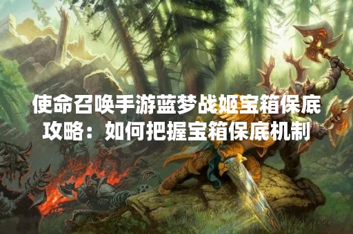 使命召唤手游蓝梦战姬宝箱保底攻略：如何把握宝箱保底机制