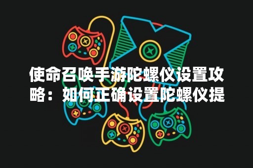 使命召唤手游陀螺仪设置攻略：如何正确设置陀螺仪提升游戏体验