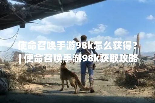 使命召唤手游98k怎么获得？ | 使命召唤手游98k获取攻略