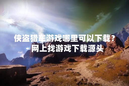 侠盗猎车游戏哪里可以下载？- 网上找游戏下载源头