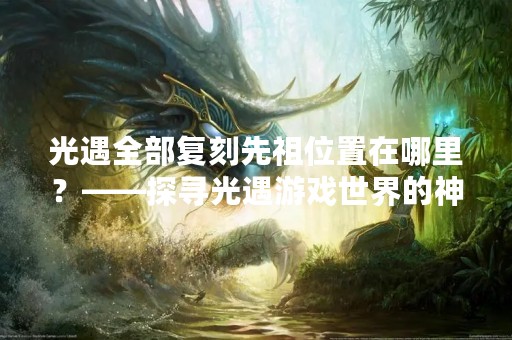 光遇全部复刻先祖位置在哪里？——探寻光遇游戏世界的神秘景点