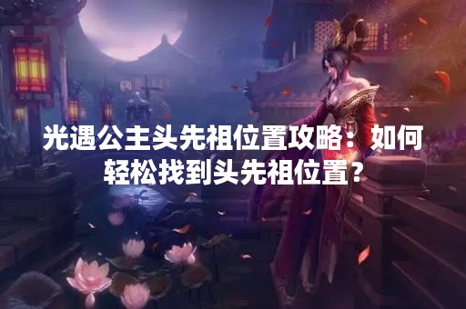 光遇公主头先祖位置攻略：如何轻松找到头先祖位置？