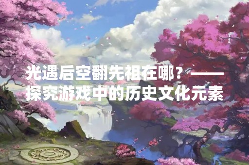 光遇后空翻先祖在哪？——探究游戏中的历史文化元素
