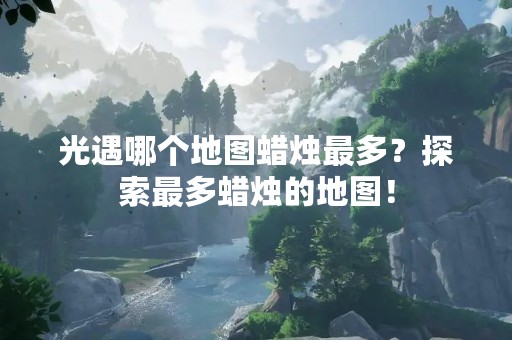 光遇哪个地图蜡烛最多？探索最多蜡烛的地图！