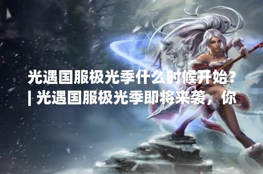 光遇国服极光季什么时候开始？| 光遇国服极光季即将来袭，你准备好了吗？