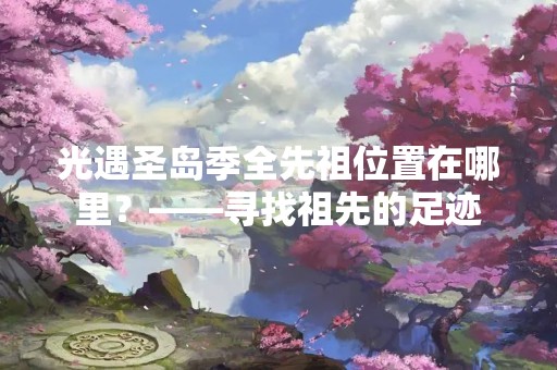 光遇圣岛季全先祖位置在哪里？——寻找祖先的足迹